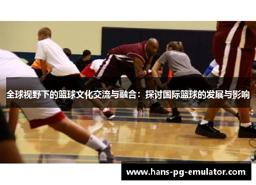 全球视野下的篮球文化交流与融合:探讨国际篮球的发展与影响 全球视野下的篮球文化交流与融合:探讨国际篮球的发展与影响