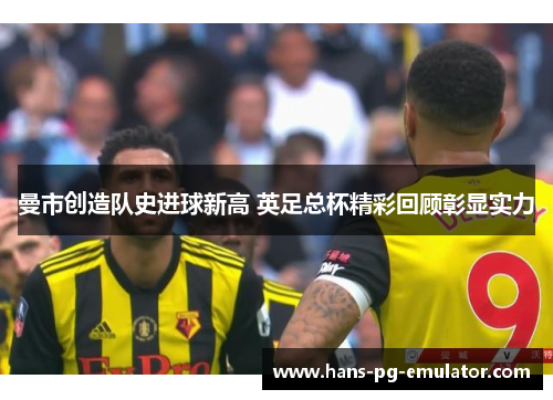 曼市创造队史进球新高 英足总杯精彩回顾彰显实力