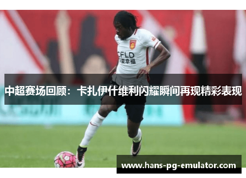 中超赛场回顾:卡扎伊什维利闪耀瞬间再现精彩表现 中超赛场回顾:卡扎伊什维利闪耀瞬间再现精彩表现
