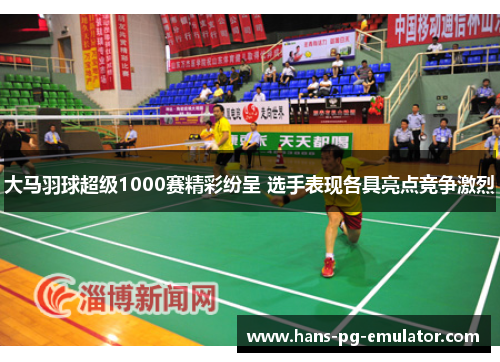 大马羽球超级1000赛精彩纷呈 选手表现各具亮点竞争激烈