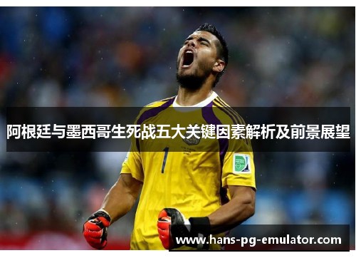 阿根廷与墨西哥生死战五大关键因素解析及前景展望 阿根廷与墨西哥生死战五大关键因素解析及前景展望