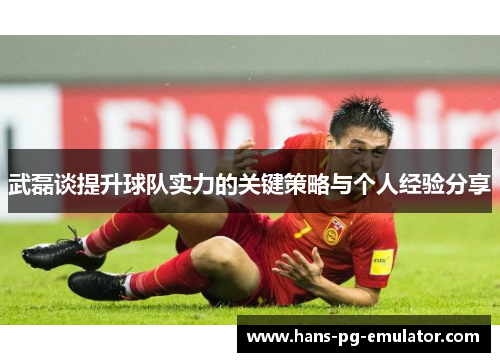 武磊谈提升球队实力的关键策略与个人经验分享