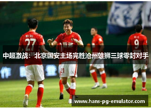 中超激战：北京国安主场完胜沧州雄狮三球零封对手