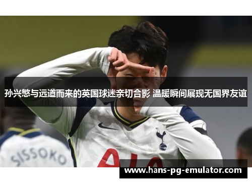 孙兴慜与远道而来的英国球迷亲切合影 温暖瞬间展现无国界友谊