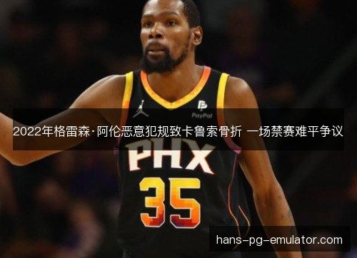 2022年格雷森·阿伦恶意犯规致卡鲁索骨折 一场禁赛难平争议